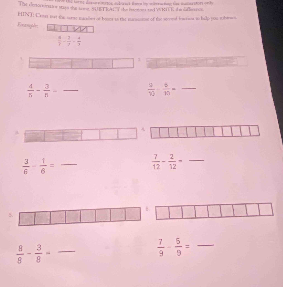 ave the same denominator, subtract them by subtracting the numerators only. 
The denominator stays the same. SUBTRACT the fractions and WRITE the difference. 
HINT: Cross out the same number of boxes as the numerator of the second fraction to help you subtract 
Example:
 6/7 - 2/7 = 4/7 
 4/5 - 3/5 = _ 
_  9/10 - 6/10 =
 3/6 - 1/6 = _ 
_  7/12 - 2/12 =
 8/8 - 3/8 = _
 7/9 - 5/9 = _