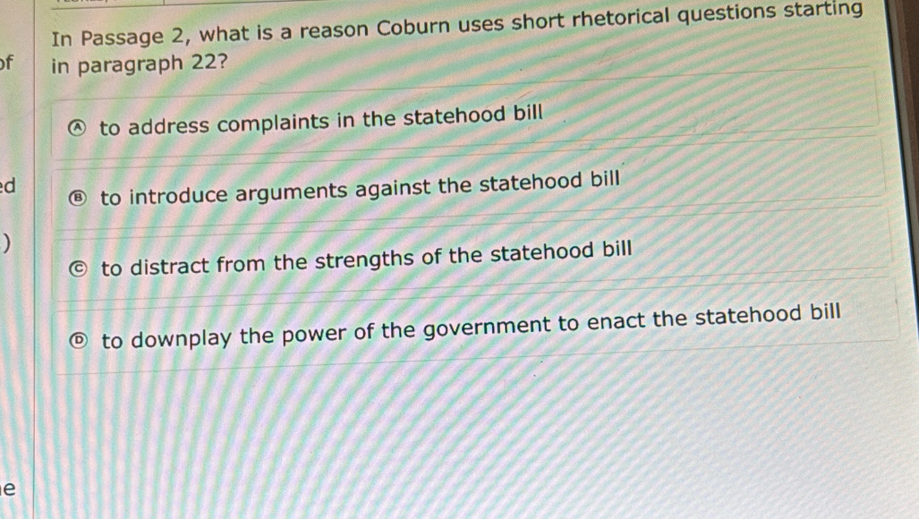 In Passage 2, what is a reason Coburn uses short rhetorical questions starting
f in paragraph 22?
to address complaints in the statehood bill
d
to introduce arguments against the statehood bill
)
to distract from the strengths of the statehood bill
to downplay the power of the government to enact the statehood bill
e