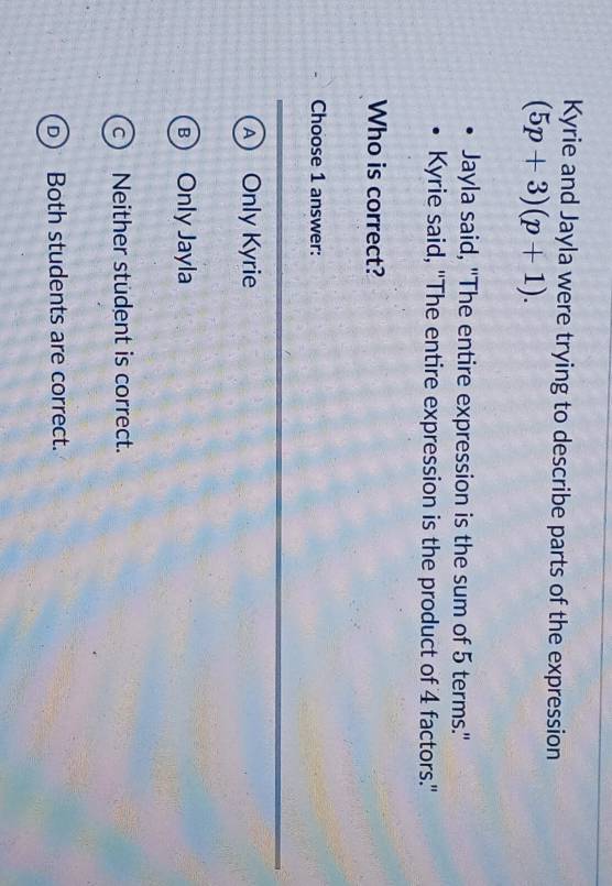 Kyrie and Jayla were trying to describe parts of the expression
(5p+3)(p+1). 
Jayla said, "The entire expression is the sum of 5 terms."
Kyrie said, 'The entire expression is the product of 4 factors.'
Who is correct?
Choose 1 answer:
A Only Kyrie
R Only Jayla
a ) Neither student is correct.. Both students are correct.