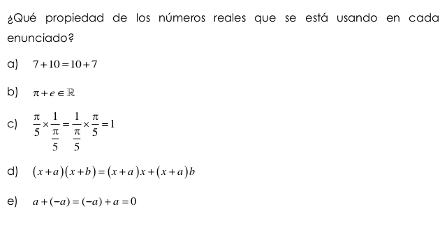 ¿Qué propiedad de los números reales que se está usando en cada 
enunciado? 
a) 7+10=10+7
b) π +e∈ R
c)  π /5 * frac 1 π /5 =frac 1 π /5 *  π /5 =1
d) (x+a)(x+b)=(x+a)x+(x+a)b
e) a+(-a)=(-a)+a=0