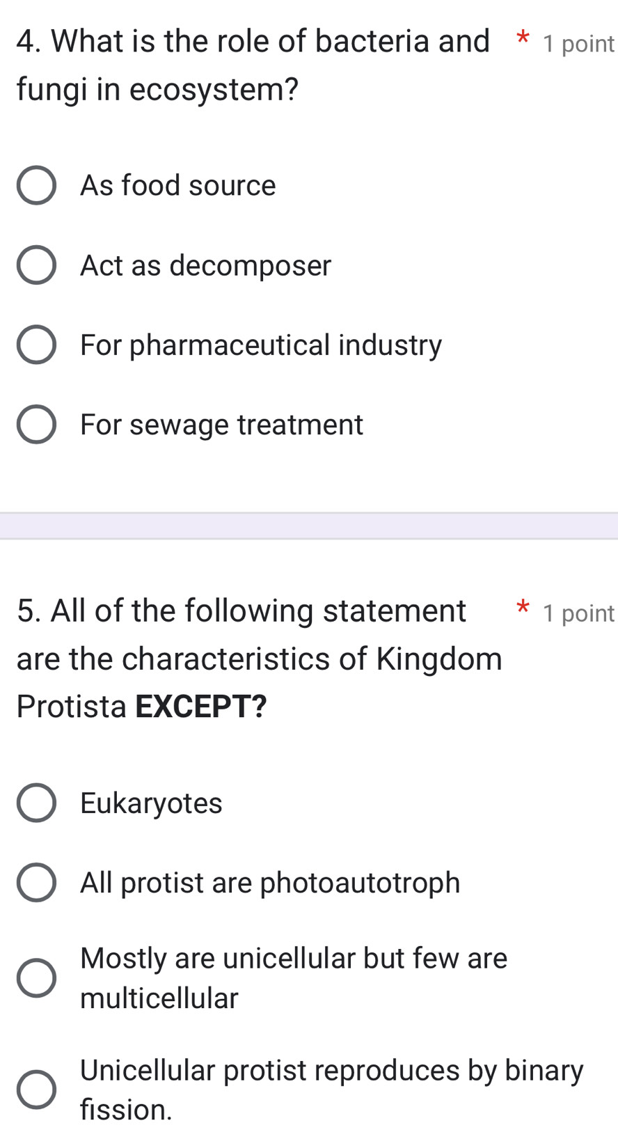 What is the role of bacteria and * 1 point
fungi in ecosystem?
As food source
Act as decomposer
For pharmaceutical industry
For sewage treatment
5. All of the following statement 1 point
are the characteristics of Kingdom
Protista EXCEPT?
Eukaryotes
All protist are photoautotroph
Mostly are unicellular but few are
multicellular
Unicellular protist reproduces by binary
fission.