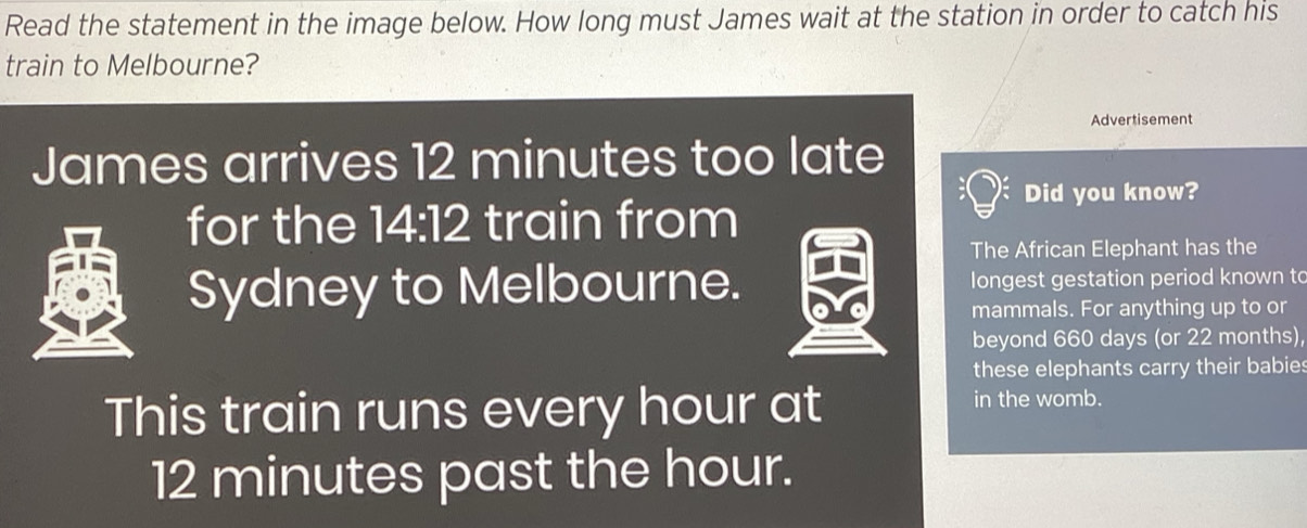 Read the statement in the image below. How long must James wait at the station in order to catch his 
train to Melbourne? 
Advertisement 
James arrives 12 minutes too late 
Did you know? 
for the 14:12 train from 
The African Elephant has the 
Sydney to Melbourne. longest gestation period known to 
mammals. For anything up to or 
beyond 660 days (or 22 months), 
these elephants carry their babie . 
This train runs every hour at 
in the womb.
12 minutes past the hour.