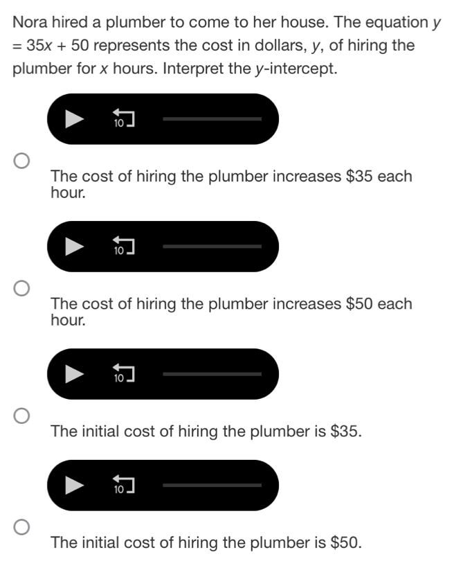 Nora hired a plumber to come to her house. The equation y
=35x+50 represents the cost in dollars, y, of hiring the
plumber for x hours. Interpret the y-intercept.
10
The cost of hiring the plumber increases $35 each
hour.
10
The cost of hiring the plumber increases $50 each
hour.
10
The initial cost of hiring the plumber is $35.
10
The initial cost of hiring the plumber is $50.