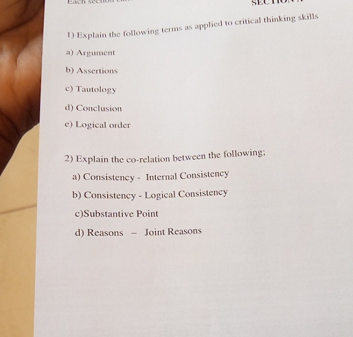 Explain the following terms as applied to critical thinking skills
a) Argument
b) Assertions
c) Tautology
d) Conclusion
e) Logical order
2) Explain the co-relation between the following;
a) Consistency - Internal Consistency
b) Consistency - Logical Consistency
c)Substantive Point
d) Reasons - Joint Reasons