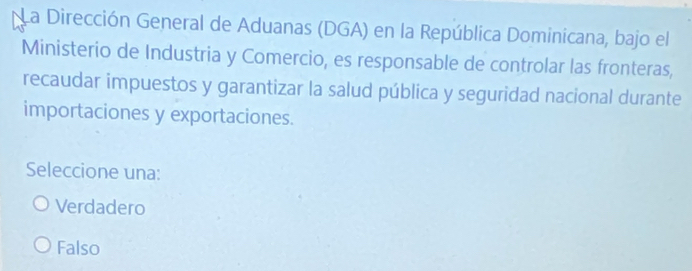 La Dirección General de Aduanas (DGA) en la República Dominicana, bajo el
Ministerio de Industria y Comercio, es responsable de controlar las fronteras,
recaudar impuestos y garantizar la salud pública y seguridad nacional durante
importaciones y exportaciones.
Seleccione una:
Verdadero
Falso