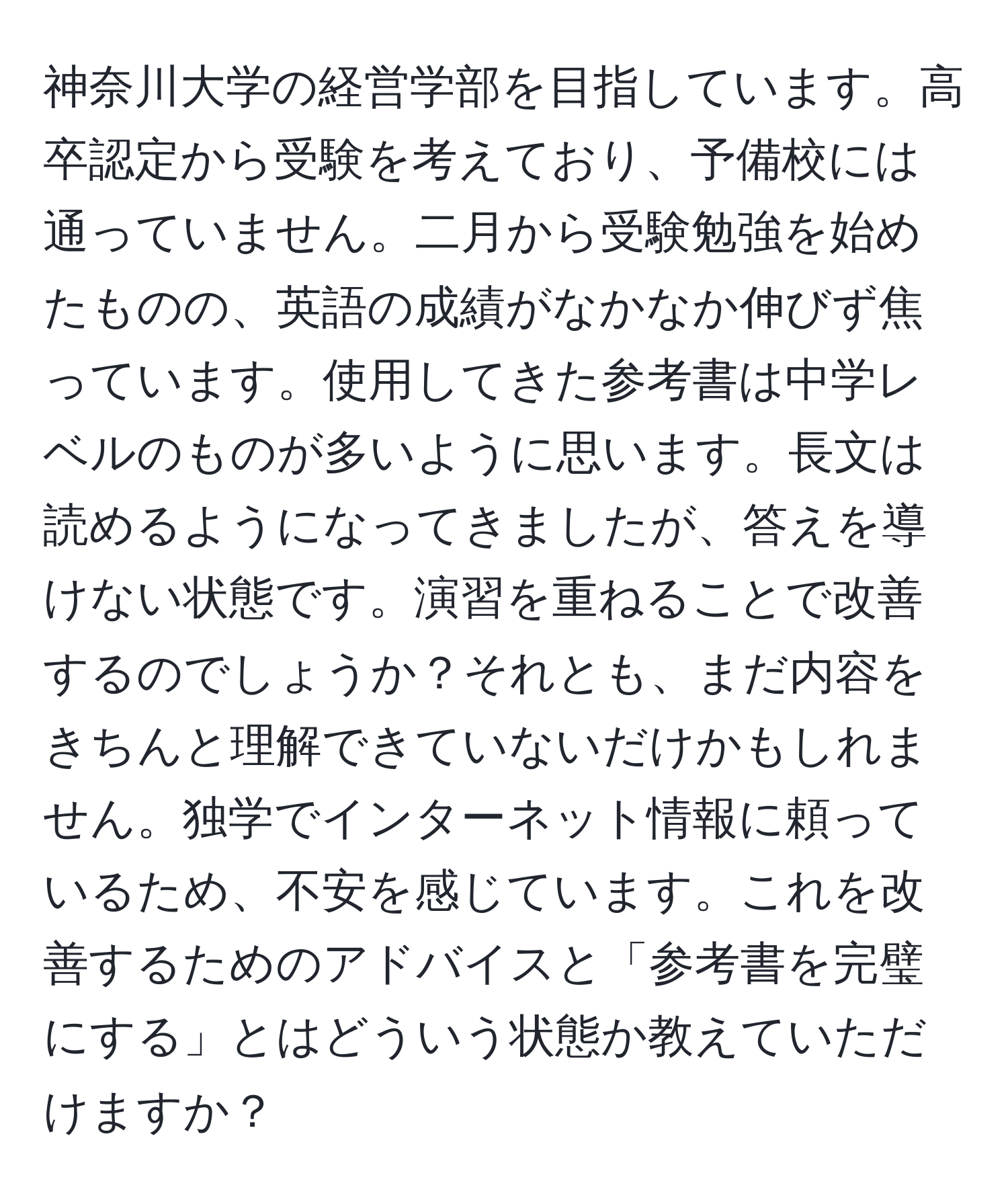 神奈川大学の経営学部を目指しています。高卒認定から受験を考えており、予備校には通っていません。二月から受験勉強を始めたものの、英語の成績がなかなか伸びず焦っています。使用してきた参考書は中学レベルのものが多いように思います。長文は読めるようになってきましたが、答えを導けない状態です。演習を重ねることで改善するのでしょうか？それとも、まだ内容をきちんと理解できていないだけかもしれません。独学でインターネット情報に頼っているため、不安を感じています。これを改善するためのアドバイスと「参考書を完璧にする」とはどういう状態か教えていただけますか？