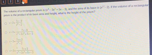 1 2 3
The volume of a rectangular prism is (x^3-3x^2+5x-3) , and the area of its base is (x^2-2). If the volume of a rectangular
prism is the product of its base area and height, what is the height of the prism?
x=3+ (7x-9)/x^2-2 
x-3+ (7x-9)/x^3-3x^2+5x-3 
x-3+ (7x+3)/x^2-2 
x-3+ (7x+3)/x^2-3x^2+5x-3 