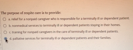 The purpose of respite care is to provide:
a, relief for a nonpaid caregiver who is responsible for a terminally ill or dependent patient.
b. nonmedical services to terminally ill or dependent patients staying in their homes.
c, training for nonpaid caregivers in the care of terminally ill or dependent patients.
d, palliative services for terminally ill or dependent patients and their families.