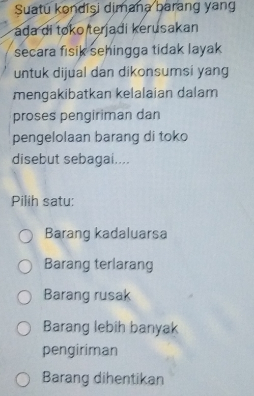 Suatu kondisi dimana barang yang
ada di toko terjadi kerusakan
secara fisik sehingga tidak layak
untuk dijual dan dikonsumsi yang
mengakibatkan kelalaian dalam
proses pengiriman dan
pengelolaan barang di toko
disebut sebagai....
Pilih satu:
Barang kadaluarsa
Barang terlarang
Barang rusak
Barang lebih banyak
pengiriman
Barang dihentikan