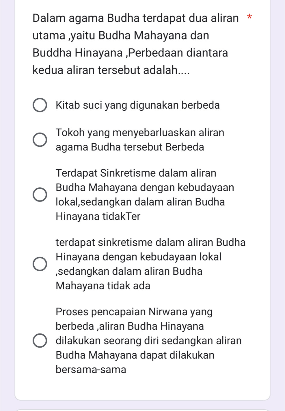 Dalam agama Budha terdapat dua aliran *
utama ,yaitu Budha Mahayana dan
Buddha Hinayana ,Perbedaan diantara
kedua aliran tersebut adalah....
Kitab suci yang digunakan berbeda
Tokoh yang menyebarluaskan aliran
agama Budha tersebut Berbeda
Terdapat Sinkretisme dalam aliran
Budha Mahayana dengan kebudayaan
lokal,sedangkan dalam aliran Budha
Hinayana tidakTer
terdapat sinkretisme dalam aliran Budha
Hinayana dengan kebudayaan lokal
,sedangkan dalam aliran Budha
Mahayana tidak ada
Proses pencapaian Nirwana yang
berbeda ,aliran Budha Hinayana
dilakukan seorang diri sedangkan aliran
Budha Mahayana dapat dilakukan
bersama-sama