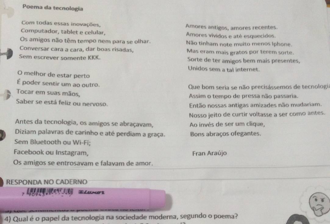 Poema da tecnologia 
Com todas essas inovações, Amores antigos, amores recentes. 
Computador, tablet e celular, Amores vividos e até esquecidos. 
Os amigos não têm tempo nem para se olhar. Não tinham note muito menos Iphone. 
Conversar cara a cara, dar boas risadas, Mas eram mais gratos por terem sorte. 
Sem escrever somente KKK. Sorte de ter amigos bem mais presentes, 
Unidos sem a tal internet. 
O melhor de estar perto 
É poder sentir um ao outro. 
Que bom seria se não precisássemos de tecnologia 
Tocar em suas mãos, 
Assim o tempo de pressa não passaria. 
Saber se está feliz ou nervoso. 
Então nossas antigas amizades não mudariam. 
Nosso jeito de curtir voltasse a ser como antes. 
Antes da tecnologia, os amigos se abraçavam, Ao invés de ser um clique, 
Diziam palavras de carinho e até perdiam a graça. Bons abraços ofegantes. 
Sem Bluetooth ou Wi-Fi; 
Facebook ou Instagram, Fran Araújo 
Os amigos se entrosavam e falavam de amor. 
RESPONDA NO CADERNO 

7 '90943 
4) Qual é o papel da tecnologia na sociedade moderna, segundo o poema?