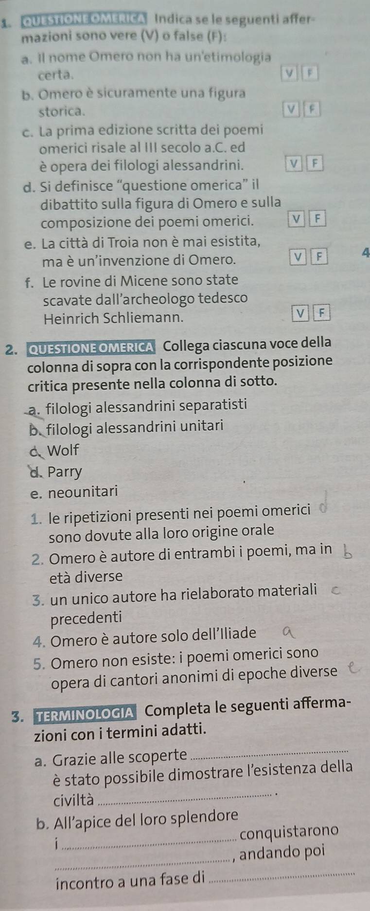 QUESTIONE OMERICA Indica se le seguenti affer-
mazioni sono vere (V) o false (F):
a. Il nome Omero non ha un'etimologia
certa. F
b. Omero è sicuramente una figura
storica. F
c. La prima edizione scritta dei poemi
omerici risale al III secolo a.C. ed
è opera dei filologi alessandrini. V F
d. Si definisce “questione omerica” il
dibattito sulla figura di Omero e sulla
composizione dei poemi omerici. v F
e. La città di Troia non è mai esistita,
ma è un'invenzione di Omero.
V F 4
f. Le rovine di Micene sono state
scavate dall´archeologo tedesco
Heinrich Schliemann.
F
2. QUESTIONE OMERICA Collega ciascuna voce della
colonna di sopra con la corrispondente posizione
critica presente nella colonna di sotto.
a. filologi alessandrini separatisti
b. filologi alessandrini unitari
c Wolf
d. Parry
e. neounitari
1. le ripetizioni presenti nei poemi omerici
sono dovute alla loro origine orale
2. Omero è autore di entrambi i poemi, ma in
età diverse
3. un unico autore ha rielaborato materiali
precedenti
4. Omero è autore solo dell'Iliade
5. Omero non esiste: i poemi omerici sono
opera di cantori anonimi di epoche diverse 
3. TERMINOLOGIA Completa le seguenti afferma-
zioni con i termini adatti.
a. Grazie alle scoperte
_
è stato possibile dimostrare l'esistenza della
civiltà
_
_
b. All’apice del loro splendore
conquistarono
i
_
, andando poi
incontro a una fase di
_