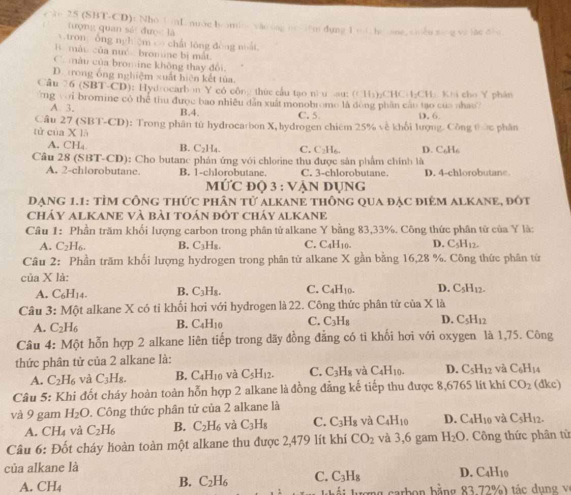 Câo 25 (SBT-CD): Nhỏ U mL nước bromite vào ông nuiiêm đụng 1 mL he cane, chiều sang và lắo đều
tượng quan sát được là
v trong ổng nghiệm có chất lông đồng nhất.
B. màu của nước bromine bị mất.
C. màu của bromine không thay đổi.
D. trong ống nghiệm xuất hiện kết tủa.
Câu 2 6(SBT-CD) ): Hydrocarbon Y có công thức cấu tạo nìu sau: (CH_3) ₂CH CH_2CH_3 Khi cho Y phân
ứng với bromine có thể thu được bao nhiều dẫn xuất monobrome là đòng phân cầu tạo của nhau?
A. 3, B.4. C. 5. D.6.
Câu 27 (SBT-CD): Trong phân tử hydrocarbon X, hydrogen chiếm 25% về khối lượng. Công thức phân
tử của XIA
A. CH_4.
B. C_2H_4. C. C_2H_6. D. C_6H_6
Câu 28 (SBT-CD): Cho butane phản ứng với chlorine thu được sản phẩm chính là
A. 2-chlorobutane. B. 1-chlorobutane. C. 3-chlorobutane. D. 4-chlorobutane.
MỨC đỌ 3 : VẠN DỤNG
DạNG 1.1: tÌm công thức phân tử alkANE thông qua đặc điêm alKANe, đốt
cháY aLKANE Và bài tOán đÓt cháy alKANE
Câu 1: Phần trăm khối lượng carbon trong phân tử alkane Y bằng 83,33%. Công thức phân tử của Y là:
A. C_2H_6. B. C_3H_8. C. C_4H_10. D. C_5H_12.
Câu 2: Phần trăm khối lượng hydrogen trong phân tử alkane X gần bằng 16,28 %. Công thức phân tử
của X là:
B.
C.
A. C_6H_14. C_3H_8. C_4H_10. D. C_5H_12.
Câu 3: Một alkane X có tỉ khối hơi với hydrogen là 22. Công thức phân tử của X là
B.
A. C_2H_6 C_4H_10 C. C_3H_8
D. C_5H_12
Câu 4: Một hỗn hợp 2 alkane liên tiếp trong dãy đồng đẳng có tỉ khối hơi với oxygen là 1,75. Công
thức phân tử của 2 alkane là:
A. C_2H_6 và C_3H_8. B. C_4H_10 và C_5H_12. C. C_3H_8 và C_4H_10. D. C_5H_12 và C_6H_14
Câu 5: Khi đốt cháy hoàn toàn hỗn hợp 2 alkane là đồng đẳng kế tiếp thu được 8,6765 lít khí CO_2 (dkc)
và 9 gam H_2O. Công thức phân tử của 2 alkane là
A. CH_4 và C_2H_6 B. C_2H_6 và C_3H_8 C. C_3H_8 và C_4H_10 D. C_4H_10 và C_5H_12.
Câu 6: Đốt cháy hoàn toàn một alkane thu được 2,479 lít khí CO_2 và 3,6 gam H_2O. Công thức phân từ
của alkane là
C. C_3H_8
D. C_4H_10
A. CH_4
B. C_2H_6
ợ  g  a b o n b ằng 83.72%  ) tác  d u n g