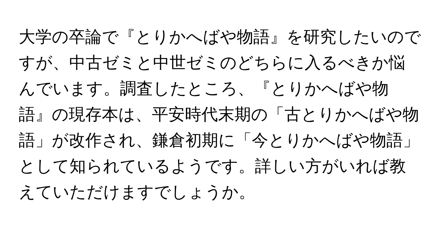 大学の卒論で『とりかへばや物語』を研究したいのですが、中古ゼミと中世ゼミのどちらに入るべきか悩んでいます。調査したところ、『とりかへばや物語』の現存本は、平安時代末期の「古とりかへばや物語」が改作され、鎌倉初期に「今とりかへばや物語」として知られているようです。詳しい方がいれば教えていただけますでしょうか。