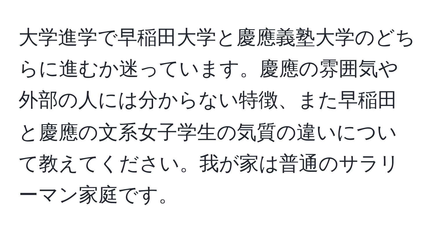 大学進学で早稲田大学と慶應義塾大学のどちらに進むか迷っています。慶應の雰囲気や外部の人には分からない特徴、また早稲田と慶應の文系女子学生の気質の違いについて教えてください。我が家は普通のサラリーマン家庭です。