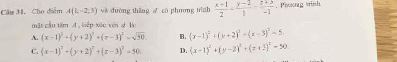 Cho diễm A(1;-2;3) và đường thằng d có phương trình  (x+1)/2 = (y-2)/1 = (z+5)/-1 . Phương trinh
mật cầu tâm A, tiếp xúc với đ là:
A. (x-1)^2+(y+2)^2+(z-3)^2=sqrt(50). B. (x-1)^2+(y+2)^2+(z-3)^2=5.
C. (x-1)^2+(y+2)^2+(z-3)^2=50. D. (x+1)^2+(y-2)^2+(z+3)^2=50.