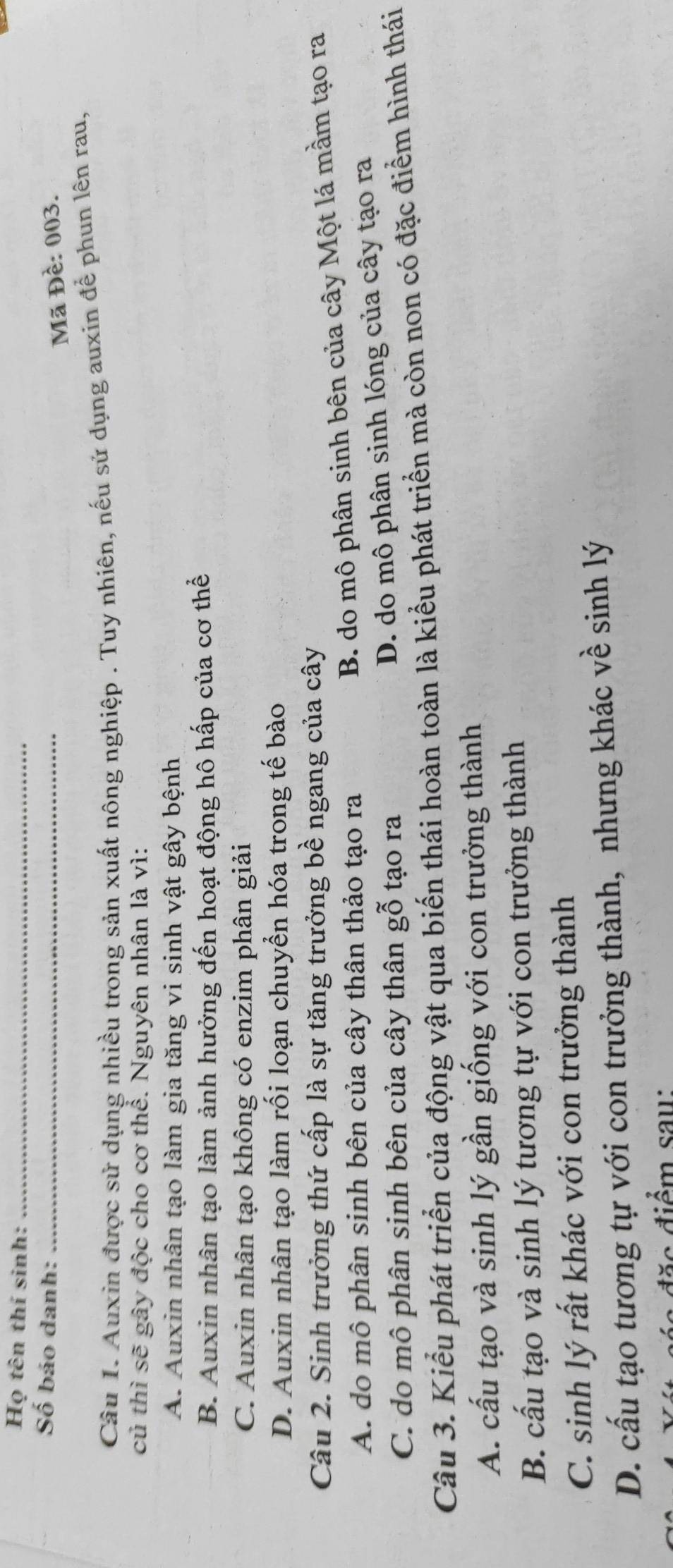 Họ tên thí sinh:_
Số báo danh:_
Mã Đề: 003.
Câu 1. Auxin được sử dụng nhiều trong sản xuất nông nghiệp . Tuy nhiên, nếu sử dụng auxin để phun lên rau,
củ thì sẽ gây độc cho cơ thể. Nguyên nhân là vì:
A. Auxin nhân tạo làm gia tăng vi sinh vật gây bệnh
B. Auxin nhân tạo làm ảnh hưởng đến hoạt động hô hấp của cơ thể
C. Auxin nhân tạo không có enzim phân giải
D. Auxin nhân tạo làm rối loạn chuyển hóa trong tế bào
Câu 2. Sinh trưởng thứ cấp là sự tăng trưởng bề ngang của cây
A. do mô phân sinh bên của cây thân thảo tạo ra
B. do mô phân sinh bên của cây Một lá mầm tạo ra
C. do mô phân sinh bên của cây thân gỗ tạo ra
D. do mô phân sinh lóng của cây tạo ra
Câu 3. Kiểu phát triển của động vật qua biến thái hoàn toàn là kiểu phát triển mà còn non có đặc điểm hình thái
A. cấu tạo và sinh lý gần giống với con trưởng thành
B. cấu tạo và sinh lý tương tự với con trưởng thành
C. sinh lý rất khác với con trưởng thành
D. cấu tạo tương tự với con trưởng thành, nhưng khác về sinh lý
đặ c điểm sau: