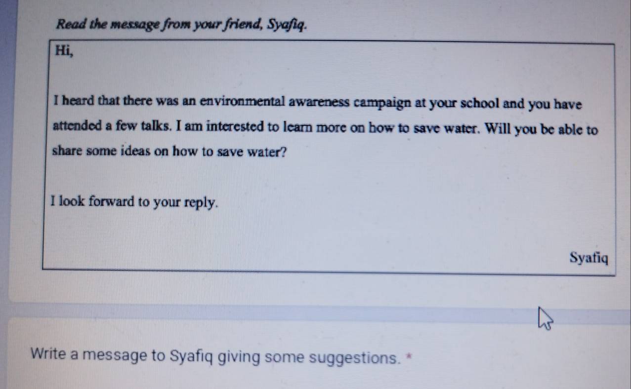 Read the message from your friend, Syafiq. 
Hi, 
I heard that there was an environmental awareness campaign at your school and you have 
attended a few talks. I am interested to learn more on how to save water. Will you be able to 
share some ideas on how to save water? 
I look forward to your reply. 
Syafiq 
Write a message to Syafiq giving some suggestions. *