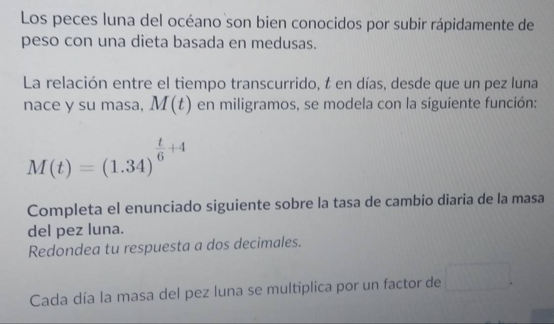 Los peces luna del océano son bien conocidos por subir rápidamente de 
peso con una dieta basada en medusas. 
La relación entre el tiempo transcurrido, t en días, desde que un pez luna 
nace y su masa, M(t) en miligramos, se modela con la siguiente función:
M(t)=(1.34)^ t/6 +4
Completa el enunciado siguiente sobre la tasa de cambio diaria de la masa 
del pez luna. 
Redondea tu respuesta a dos decimales. 
Cada día la masa del pez luna se multiplica por un factor de □.