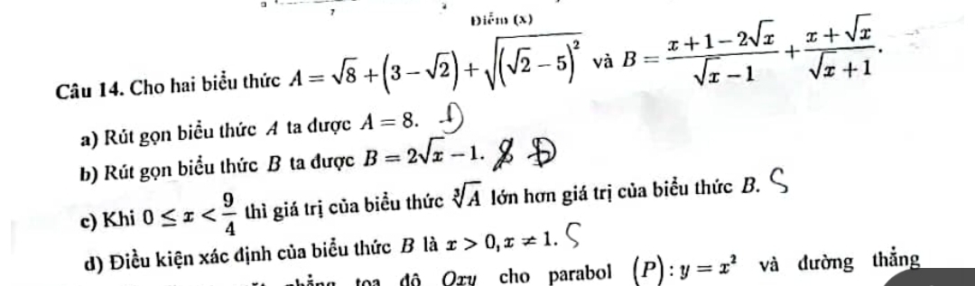 Điễm (x) 
Câu 14. Cho hai biểu thức A=sqrt(8)+(3-sqrt(2))+sqrt((sqrt 2)-5)^2 và B= (x+1-2sqrt(x))/sqrt(x)-1 + (x+sqrt(x))/sqrt(x)+1 . 
a) Rút gọn biểu thức A ta được A=8. 
b) Rút gọn biểu thức B ta được B=2sqrt(x)-1. 
c) Khi 0≤ x thì giá trị của biểu thức sqrt[3](A) lớn hơn giá trị của biểu thức B. 
d) Điều kiện xác định của biểu thức B là x>0, x!= 1 ( 
toa đô Oxv cho parabol (P):y=x^2 và đường thẳng