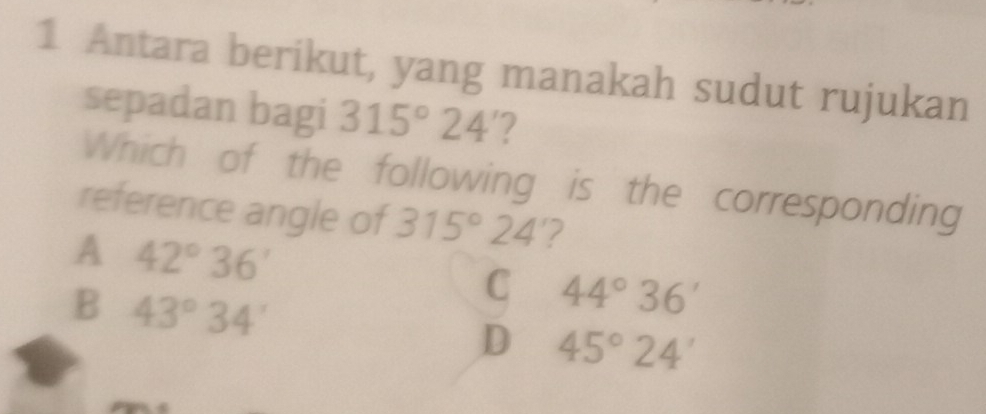 Antara berikut, yang manakah sudut rujukan
sepadan bagi 315°24 '?
Which of the following is the corresponding
reference angle of 315°24' 2
A 42°36'
B 43°34'
C 44°36'
D 45°24'