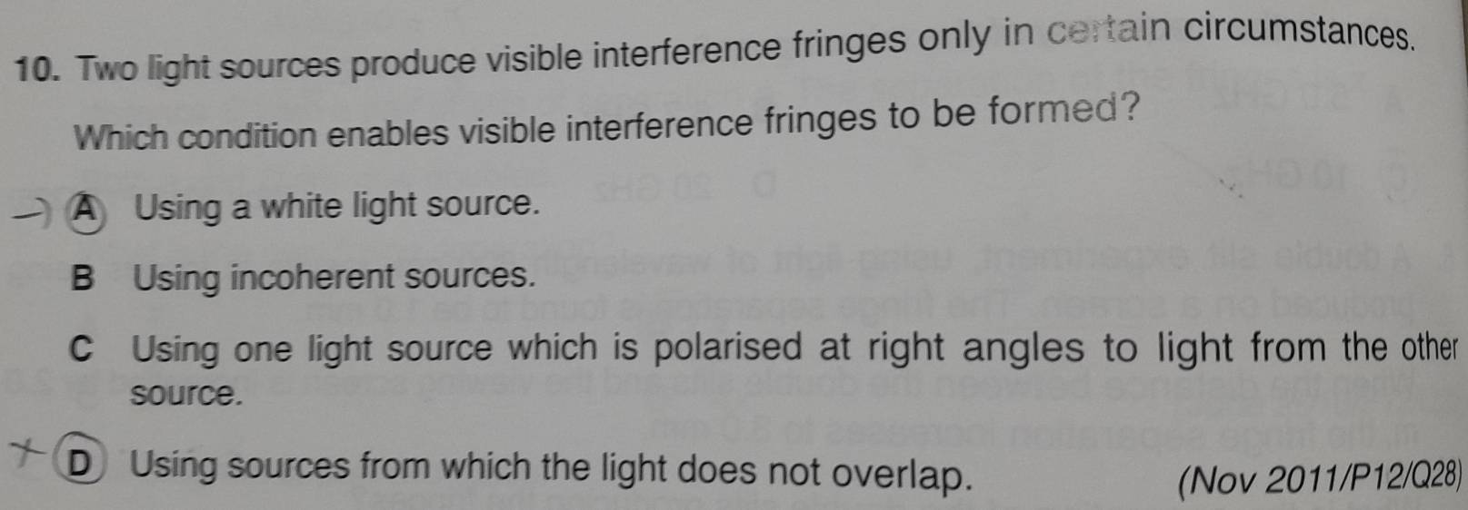 Two light sources produce visible interference fringes only in certain circumstances.
Which condition enables visible interference fringes to be formed?
A Using a white light source.
B Using incoherent sources.
C Using one light source which is polarised at right angles to light from the other
source.
D Using sources from which the light does not overlap.
(Nov 2011/P12/Q28)