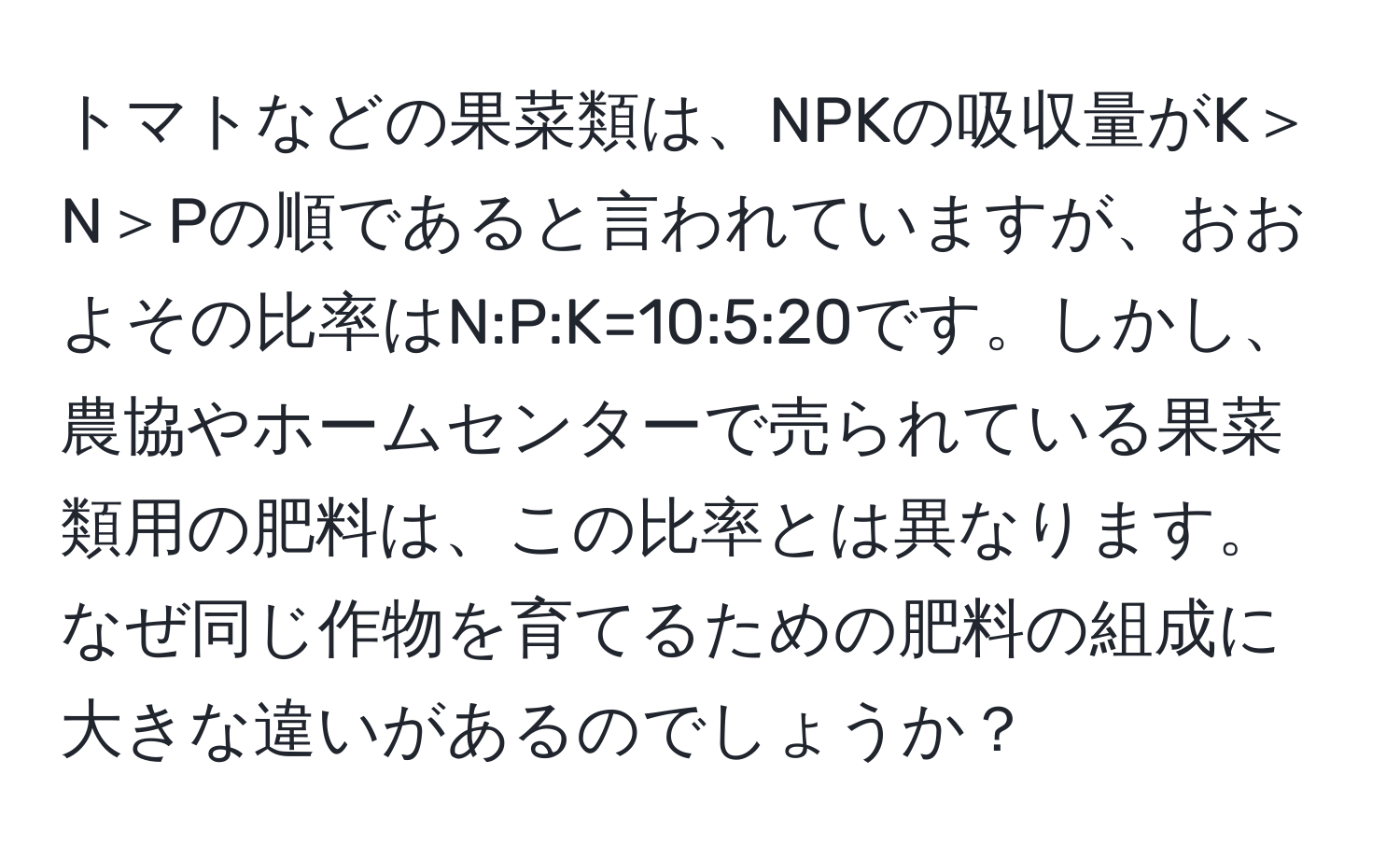 トマトなどの果菜類は、NPKの吸収量がK＞N＞Pの順であると言われていますが、おおよその比率はN:P:K=10:5:20です。しかし、農協やホームセンターで売られている果菜類用の肥料は、この比率とは異なります。なぜ同じ作物を育てるための肥料の組成に大きな違いがあるのでしょうか？