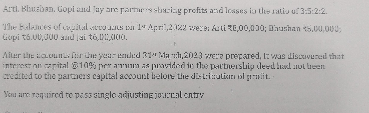 Arti, Bhushan, Gopi and Jay are partners sharing profits and losses in the ratio of 3:5:2:2. 
The Balances of capital accounts on 1^(st) April,2022 were: Arti ₹8,00,000; Bhushan ₹5,00,000; 
Gopi ₹6,00,000 and Jai ₹6,00,000. 
After the accounts for the year ended March,2023 were prepared, it was discovered that 31^(st)
interest on capital @ 10% per annum as provided in the partnership deed had not been 
credited to the partners capital account before the distribution of profit. 
You are required to pass single adjusting journal entry