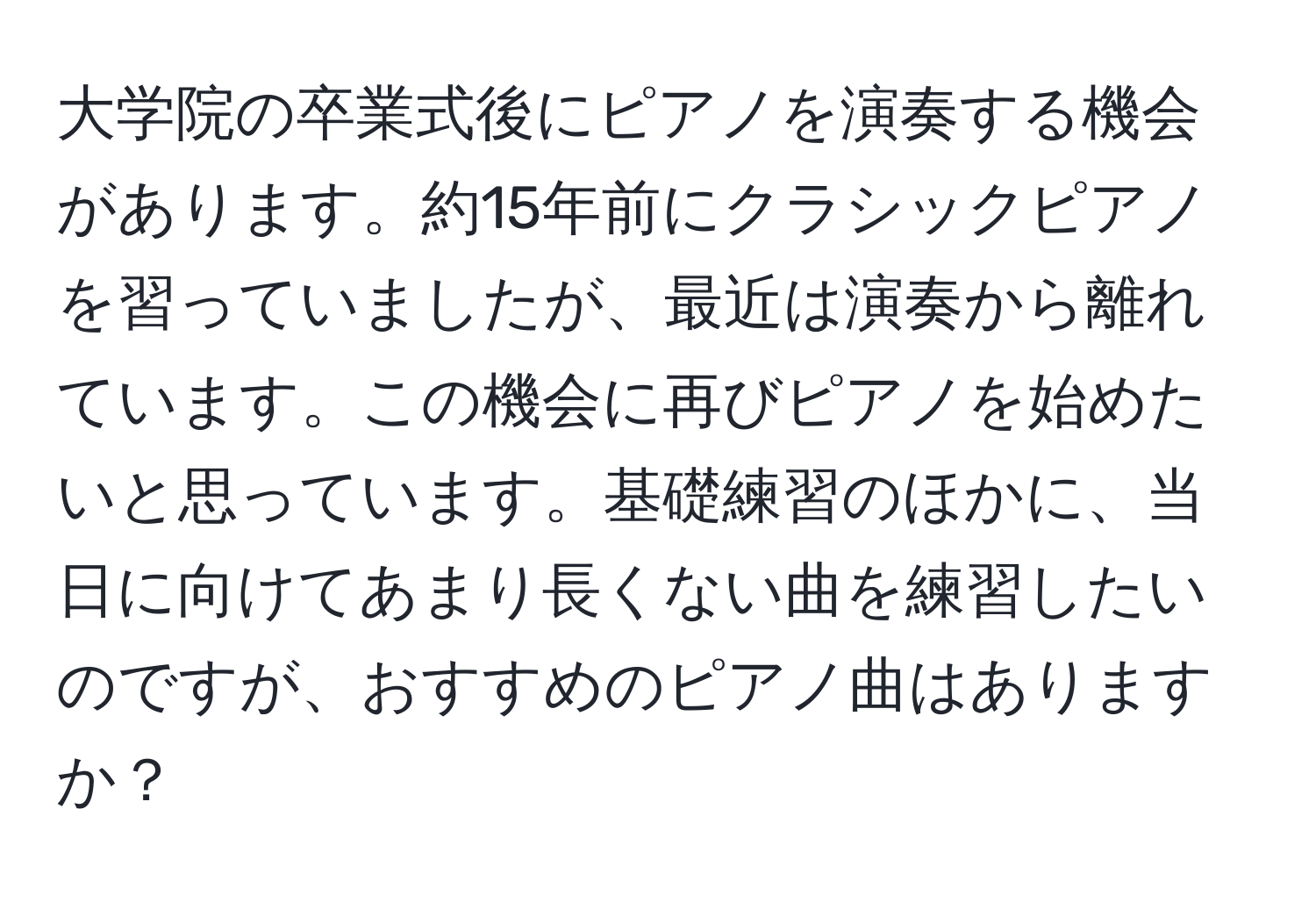 大学院の卒業式後にピアノを演奏する機会があります。約15年前にクラシックピアノを習っていましたが、最近は演奏から離れています。この機会に再びピアノを始めたいと思っています。基礎練習のほかに、当日に向けてあまり長くない曲を練習したいのですが、おすすめのピアノ曲はありますか？