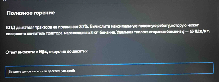 Полезное горение 
ΚΠД двигателя трактора не превышает 30 %. Вычислите максимальнуюо πолезнуюо работуе κоторуιо может 
совершить двигатель трактора, израсходовав 3 кг бензинаδ удельная теπлоτа сгорания бензина q=46 □ 10 x/kr. 
Ответ выразите в ΜДж, округлив до десятых. 
Введите целое число или десятичнуюо дробь.