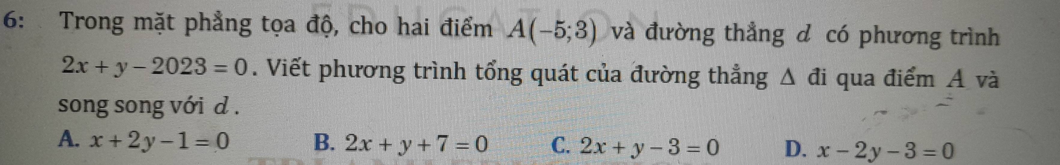 6: Trong mặt phẳng tọa độ, cho hai điểm A(-5;3) và đường thẳng d có phương trình
2x+y-2023=0. Viết phương trình tổng quát của đường thẳng △ d i qua điểm A và
song song với d .
A. x+2y-1=0 B. 2x+y+7=0 C. 2x+y-3=0 D. x-2y-3=0