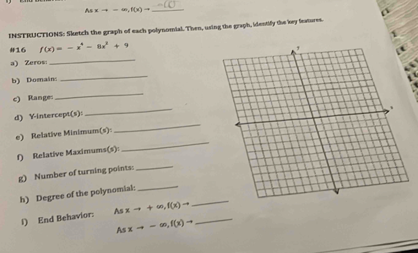 Asxto -∈fty , f(x)to _ 
INSTRUCTIONS: Sketch the graph of each polynomial. Then, using the graph, identify the key features. 
#16 f(x)=-x^4-8x^2+9 1 
a) Zeros: 
_ 
b) Domain: 
_ 
c) Range: 
_ 
_ 
_ 
d) Y-intercept(s): 
_ 
e) Relative Minimum(s): 
f) Relative Maximums(s): 
g) Number of turning points: 
_ 
_ 
h) Degree of the polynomial:_ 
l) End Behavior: As xto +∈fty , f(x)to _ 
As xto -∈fty , f(x)to