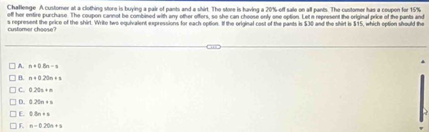 Challenge A customer at a clothing store is buying a pair of pants and a shirt. The store is having a 20% -off sale on all pants. The customer has a coupon for 15%
off her entire purchase. The coupon cannot be combined with any other offers, so she can choose only one option. Let n represent the original price of the pants and
s represent the price of the shirt. Write two equivalent expressions for each option. If the original cost of the pants is $30 and the shirt is $15, which option should the
customer choose?
A. n+0.8n-s
B. n+0.20n+s
C. 0.20s+n
D. 0.20n+s
E. 0.8n+s
F. n-0.20n+s