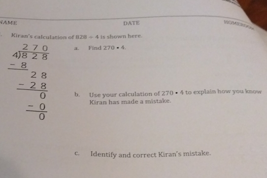 NAME DATE 
HOMEROO 
Kiran's calculation of 828/ 4 is shown here.
beginarrayr a_1^(2=frac 1)8 - (-8)/8 =frac  -2frac 8 0endarray endarray
a. Find 270· 4. 
b. Use your calculation of 270· 4 to explain how you know 
Kiran has made a mistake. 
c. Identify and correct Kiran’s mistake.