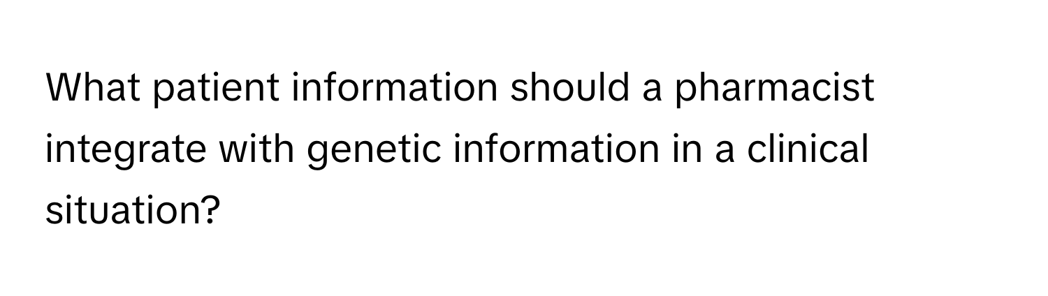 What patient information should a pharmacist integrate with genetic information in a clinical situation?