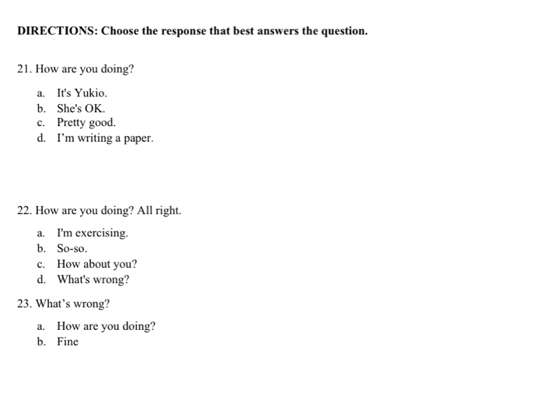 DIRECTIONS: Choose the response that best answers the question.
21. How are you doing?
a. It's Yukio.
b. She's OK.
c. Pretty good.
d. I’m writing a paper.
22. How are you doing? All right.
a. I'm exercising.
b. So-so.
c. How about you?
d. What's wrong?
23. What’s wrong?
a. How are you doing?
b. Fine