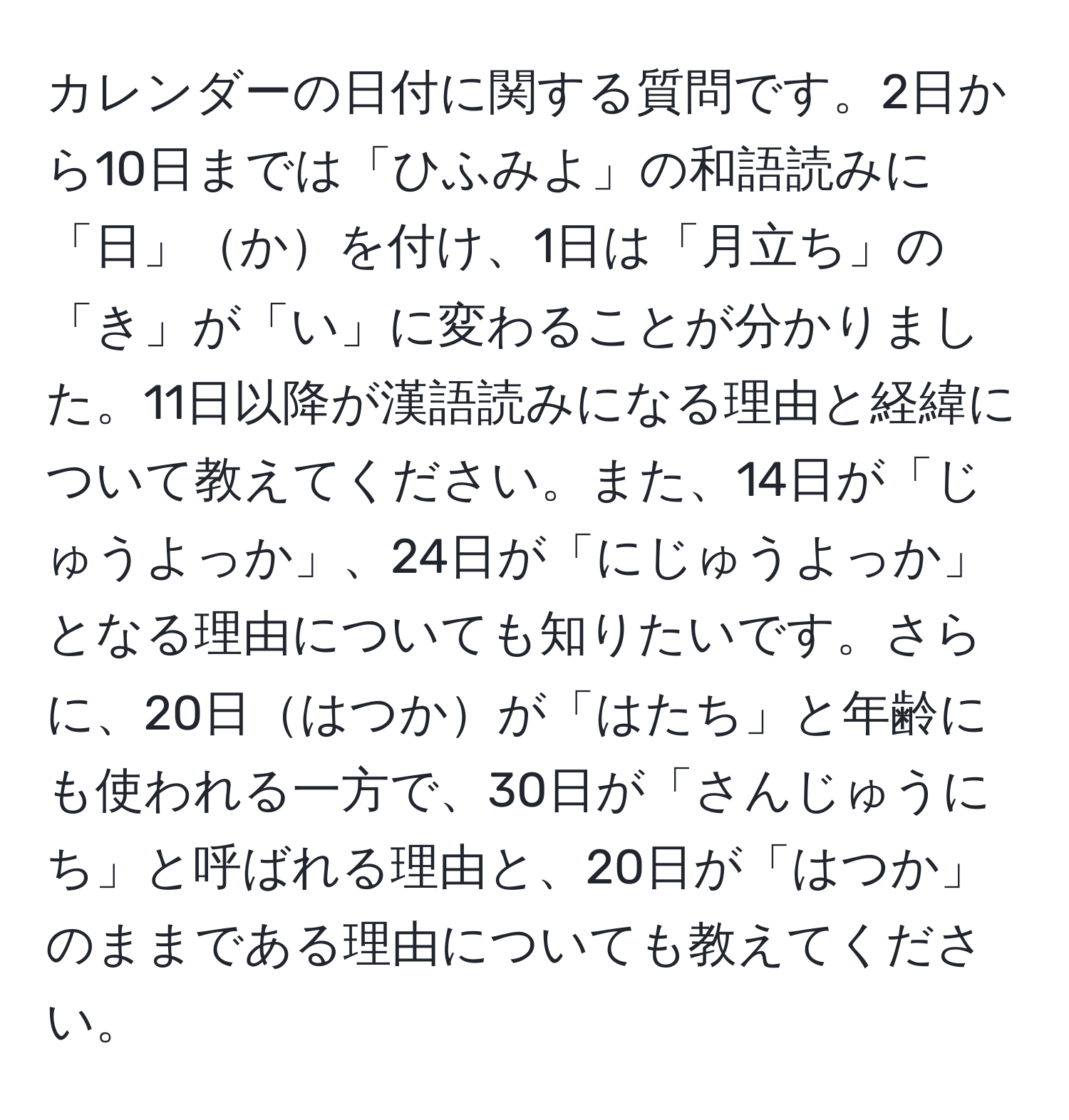 カレンダーの日付に関する質問です。2日から10日までは「ひふみよ」の和語読みに「日」かを付け、1日は「月立ち」の「き」が「い」に変わることが分かりました。11日以降が漢語読みになる理由と経緯について教えてください。また、14日が「じゅうよっか」、24日が「にじゅうよっか」となる理由についても知りたいです。さらに、20日はつかが「はたち」と年齢にも使われる一方で、30日が「さんじゅうにち」と呼ばれる理由と、20日が「はつか」のままである理由についても教えてください。