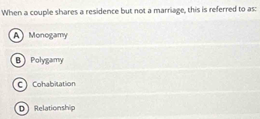 When a couple shares a residence but not a marriage, this is referred to as:
AMonogamy
BPolygamy
C Cohabitation
DRelationship