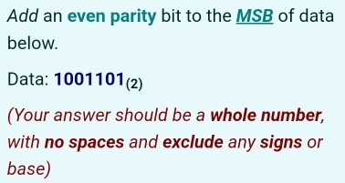 Add an even parity bit to the MSB of data 
below. 
Data: 1001101_(2)
(Your answer should be a whole number, 
with no spaces and exclude any signs or 
base)