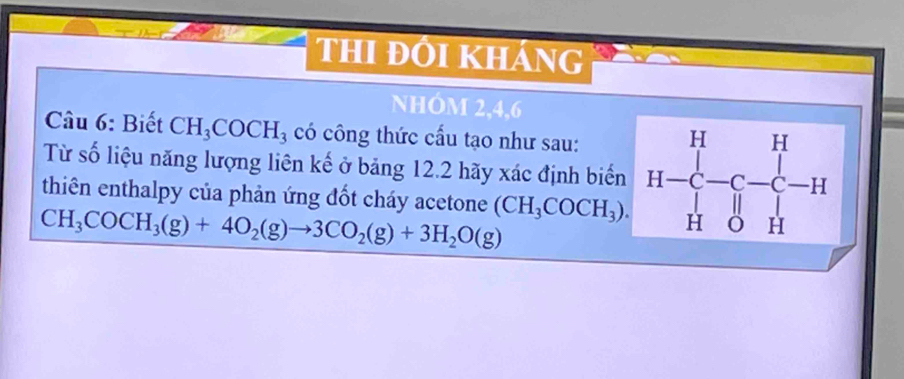 hi đôi kháng 
NHÓM 2, 4, 6
Câu 6: Biết CH_3COCH_3 có công thức cấu tạo như sau: 
Từ số liệu năng lượng liên kế ở bảng 12.2 hãy xác định biển
CH_3COCH_3(g)+4O_2(g)to 3CO_2(g)+3H_2O(g) (CH_3COCH_3). H-
thiên enthalpy của phản ứng đốt cháy acetone