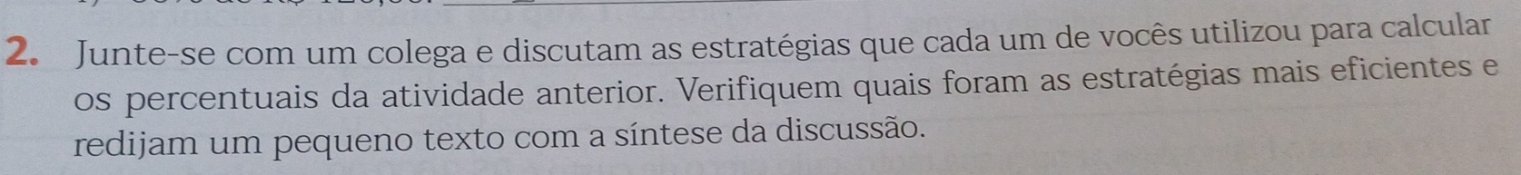 Junte-se com um colega e discutam as estratégias que cada um de vocês utilizou para calcular 
os percentuais da atividade anterior. Verifiquem quais foram as estratégias mais eficientes e 
redijam um pequeno texto com a síntese da discussão.