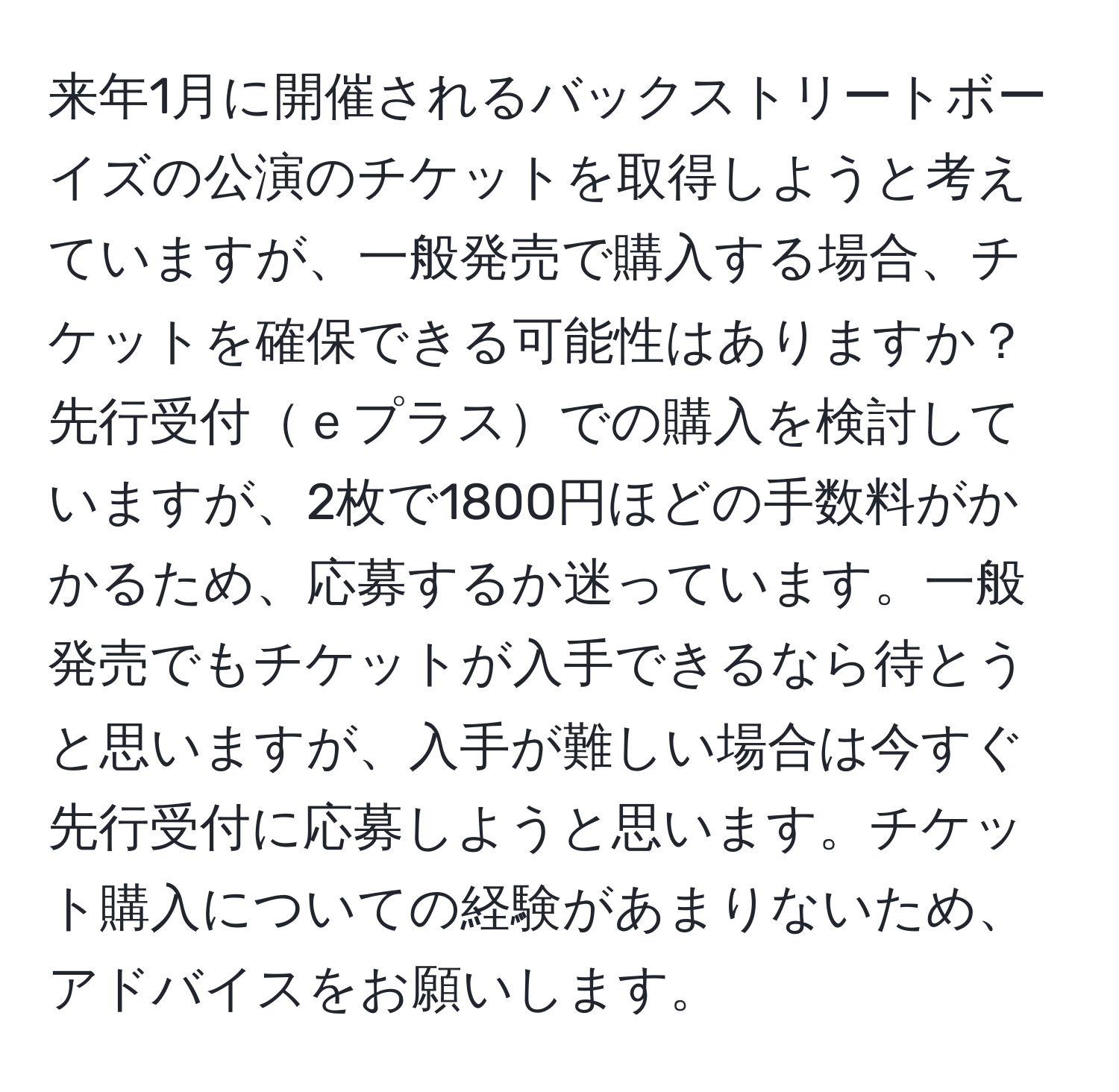 来年1月に開催されるバックストリートボーイズの公演のチケットを取得しようと考えていますが、一般発売で購入する場合、チケットを確保できる可能性はありますか？先行受付ｅプラスでの購入を検討していますが、2枚で1800円ほどの手数料がかかるため、応募するか迷っています。一般発売でもチケットが入手できるなら待とうと思いますが、入手が難しい場合は今すぐ先行受付に応募しようと思います。チケット購入についての経験があまりないため、アドバイスをお願いします。