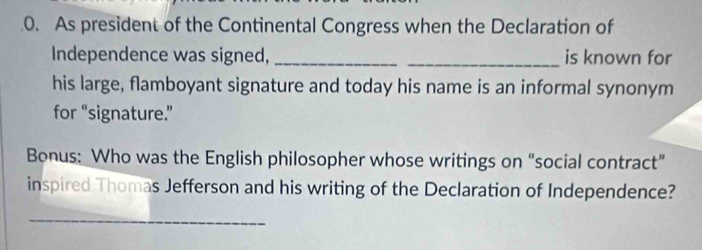 As president of the Continental Congress when the Declaration of 
Independence was signed, __is known for 
his large, flamboyant signature and today his name is an informal synonym 
for “signature.” 
Bonus: Who was the English philosopher whose writings on “social contract” 
inspired Thomas Jefferson and his writing of the Declaration of Independence? 
_