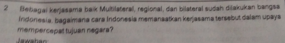 Bebagai kerjasama baik Multilateral, regional, dan bilateral sudah dilakukan bangsa 
Indonesia, bagaimana cara Indonesia memanaatkan kerjasama tersebut dalam upaya 
mempercepat tujuan negara? 
Jawaban