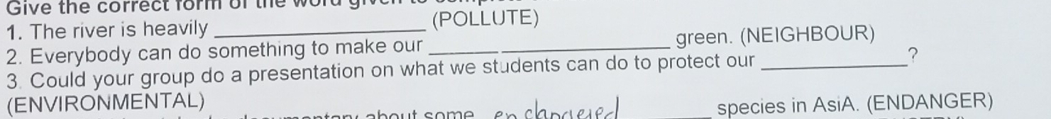 Give the correct form of the word ! 
1. The river is heavily_ (POLLUTE) 
2. Everybody can do something to make our_ green. (NEIGHBOUR) 
3. Could your group do a presentation on what we students can do to protect our 
? 
(ENVIRONMENTAL) 
species in AsiA. (ENDANGER)