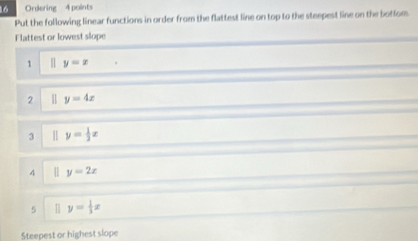 Ordering 4 points 
Put the following linear functions in order from the flattest line on top to the steepest line on the bottom. 
Flattest or lowest slope 
1 y=x
2 y=4x
3 y= 1/2 x
4 y=2x
5 parallel y= 1/3 x
Steepest or highest slope