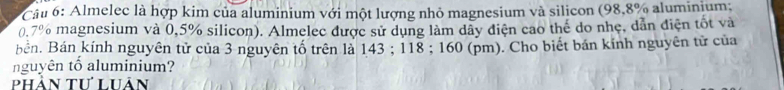 Almelec là hợp kim của aluminium với một lượng nhỏ magnesium và silicon (98,8% aluminium;
0.7% magnesium và 0,5% silicon). Almelec được sử dụng làm dây diện cao thế do nhẹ, dẫn điện tốt và 
Bản. Bán kính nguyên tử của 3 nguyên tố trên là 143; 118; 160 (pm). Cho biết bán kính nguyên tử của 
nguyên tố aluminium? 
phản tư luân