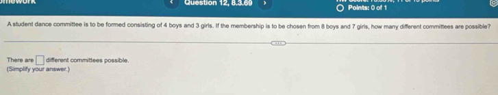 Question 12, 8.3.69 Points: 0 of 1 
A student dance committee is to be formed consisting of 4 boys and 3 girls. If the membership is to be chosen from 8 boys and 7 girls, how many different committees are possible? 
There are □ different committees possible. 
(Simplify your answer.)