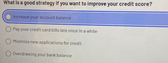 What is a good strategy if you want to improve your credit score?
Increase your account balance
Pay your credit card bills late once in a while
Minimize new applications for credit
Overdrawing your bank balance