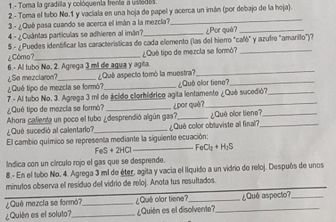 1.- Toma la gradilla y colóquenta frente a ustedes.
2.- Toma el tubo No.1 y vaciala en una hoja de papel y acerca un imán (por debajo de la hoja).
3.- ¿Qué pasa cuando se acerca el imán a la mezcla?
_
4.- ¿Cuántas partículas se adhieren al imán?_ ¿Por què?_
5.- ¿Puedes identificar las características de cada elemento (las del hierro "cafò" y azufre "amarillo")?
¿Cómo?_ ¿Qué tipo de mezcla se formó?_
6.- Al tubo No, 2. Agrega 3 ml de agua y agita.
¿Se mezclaron?_ ¿Qué aspecto tomó la muestra?
_
¿Qué tipo de mezcla se formó?_ ¿Qué olor tieno?_
7.- Al tubo No, 3. Agrega 3 ml de ácido clorhídrico agita lentamente ¿Qué sucedió?_
¿Qué tipo de mezcla se formó? _¿por què?_
Ahora calienta un poco el tubo ¿desprendió algún gas?_ ¿Qué olor tiene?_
¿Quê sucedió al calentario?_ ¿Qué color obtuviste al final?_
El cambio químico se representa mediante la siguiente ecuación:
FeS + 2HCl _ FeCl_2+H_2S
Indica con un círculo rojo el gas que se desprende.
8.- En el tubo No. 4. Agrega 3 ml de éter, agita y vacia el llquido a un vidrio de reloj. Despuós de unos
minutos observa el residuo del vidrio de reloj. Anota tus resultados.
¿Qué mezcla se formó?_ ¿Qué olor tiene?_ ¿Qué aspecto?_
¿Quién es el soluto?_ ¿Quién es el disolvente?_